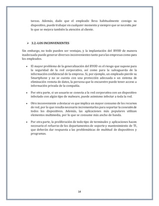 14
tareas. Además, dado que el empleado lleva habitualmente consigo su
dispositivo, puede trabajar en cualquier momento y siempre que se necesite, por
lo que se mejora también la atención al cliente.
 3.2.-LOS INCONVENIENTES
Sin embargo, no todo pueden ser ventajas, y la implantación del BYOD de manera
inadecuada puede generar diversos inconvenientes tanto para las empresascomo para
los empleados.
 El mayor problema de la generalización del BYOD es el riesgo que supone para
la seguridad de la red corporativa, así como para la salvaguarda de la
información confidencial de la empresa. Si, por ejemplo, un empleado pierde su
Smartphone y no se cuenta con una protección adecuada o un sistema de
eliminación remota de datos, la persona que lo encuentre puede tener acceso a
información privada de la compañía.
 Por otra parte, si un usuario se conecta a la red corporativa con un dispositivo
infectado con algún tipo de malware, puede asimismo infectar a toda la red.
 Otro inconveniente a destacar es que implica un mayor consumo de los recursos
de red, por lo que resulta necesario incrementarlos para soportar la conexiónde
todos los dispositivos. Además, las aplicaciones más populares utilizan
elementos multimedia, por lo que se consume más ancho de banda.
 Por otra parte, la proliferación de todo tipo de terminales y aplicaciones hacen
necesario el refuerzo de los departamentos de soporte y mantenimiento de TI,
que deberán dar respuesta a las problemáticas de multitud de dispositivos y
programas.
 