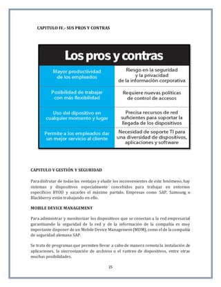 15
CAPITULO IV.- SUS PROS Y CONTRAS
CAPITULO V GESTIÓN Y SEGURIDAD
Para disfrutar de todas las ventajas y eludir los inconvenientes de este fenómeno, hay
sistemas y dispositivos especialmente concebidos para trabajar en entornos
específicos BYOD y sacarles el máximo partido. Empresas como SAP, Samsung o
Blackberry están trabajando en ello.
MOBILE DEVICE MANAGEMENT
Para administrar y monitorizar los dispositivos que se conectan a la red empresarial
garantizando la seguridad de la red y de la información de la compañía es muy
importante disponer de un Mobile Device Management (MDM), como el de la compañía
de seguridad alemana SAP.
Se trata de programas que permiten llevar a cabo de manera remota la instalación de
aplicaciones, la sincronización de archivos o el rastreo de dispositivos, entre otras
muchas posibilidades.
 