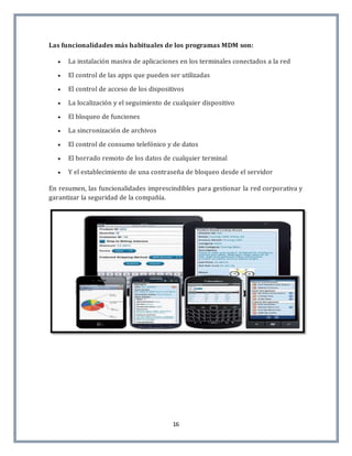 16
Las funcionalidades más habituales de los programas MDM son:
 La instalación masiva de aplicaciones en los terminales conectados a la red
 El control de las apps que pueden ser utilizadas
 El control de acceso de los dispositivos
 La localización y el seguimiento de cualquier dispositivo
 El bloqueo de funciones
 La sincronización de archivos
 El control de consumo telefónico y de datos
 El borrado remoto de los datos de cualquier terminal
 Y el establecimiento de una contraseña de bloqueo desde el servidor
En resumen, las funcionalidades imprescindibles para gestionar la red corporativa y
garantizar la seguridad de la compañía.
 