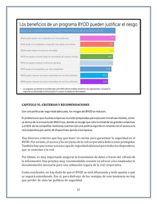 17
CAPITULO VI.-CRITERIOS Y RECOMENDACIONES
Con unapolíticade seguridadadecuada,losriesgosdelBYODse reducen.
El problemaesque muchasempresasnoestánpreparadasparaejecutariniciativasmóviles,como
se derivade la encuestade IBSGCisco,donde se recoge que sólola mitadde lasgrandesempresas
y el 41% de lascompañías medianascuentanconuna políticavigente enrelaciónconel accesoa la
redcorporativapor parte de dispositivosajenosalaempresa.
Hay diversos criterios que hay que tener en cuenta para garantizar la seguridad en el
BYOD. Porunlado, el acceso ylosservicios dela redcorporativadebenestarprotegidos.
También hay quecontarconunacapade seguridadadicionalparatodoslosdispositivos
que se conectan a la red.
Por último, es muy importante asegurar la transmisión de datos a través del cifrado de
la información. Una práctica muy recomendable consiste en ofrecer a los empleados la
documentación necesaria para una utilización segura de la red corporativa.
Como conclusión, no hay duda de que el BYOD se está afianzando y todo apunta a que
se seguirá extendiendo. Eso sí, para disfrutar de las ventajas de esta tendencia no hay
que perder de vista las políticas de seguridad.
 