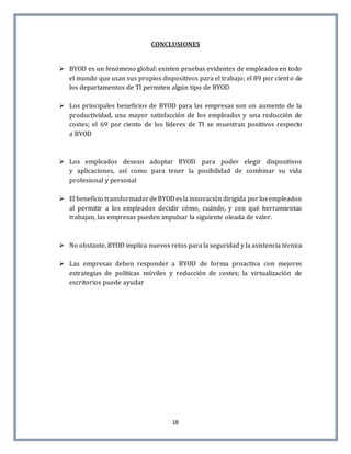 18
CONCLUSIONES
 BYOD es un fenómeno global: existen pruebas evidentes de empleados en todo
el mundo que usan sus propios dispositivos para el trabajo; el 89 por ciento de
los departamentos de TI permiten algún tipo de BYOD
 Los principales beneficios de BYOD para las empresas son un aumento de la
productividad, una mayor satisfacción de los empleados y una reducción de
costes; el 69 por ciento de los líderes de TI se muestran positivos respecto
a BYOD
 Los empleados desean adoptar BYOD para poder elegir dispositivos
y aplicaciones, así como para tener la posibilidad de combinar su vida
profesional y personal
 El beneficio transformadordeBYODeslainnovación dirigida porlosempleados:
al permitir a los empleados decidir cómo, cuándo, y con qué herramientas
trabajan, las empresas pueden impulsar la siguiente oleada de valor.
 No obstante, BYOD implica nuevos retos para la seguridad y la asistencia técnica
 Las empresas deben responder a BYOD de forma proactiva con mejores
estrategias de políticas móviles y reducción de costes; la virtualización de
escritorios puede ayudar
 