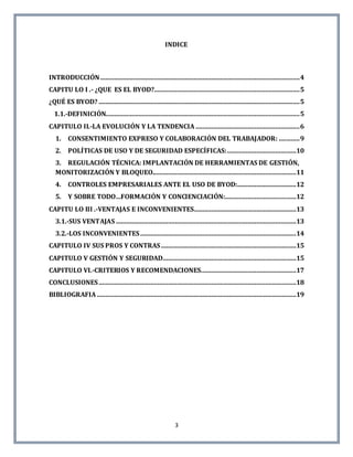 3
INDICE
INTRODUCCIÓN...................................................................................................................4
CAPITU LO I .- ¿QUE ES EL BYOD?....................................................................................5
¿QUÉ ES BYOD? ....................................................................................................................5
1.1.-DEFINICIÓN................................................................................................................5
CAPITULO II.-LA EVOLUCIÓN Y LA TENDENCIA ............................................................6
1. CONSENTIMIENTO EXPRESO Y COLABORACIÓN DEL TRABAJADOR: ............9
2. POLÍTICAS DE USO Y DE SEGURIDAD ESPECÍFICAS:........................................10
3. REGULACIÓN TÉCNICA: IMPLANTACIÓN DE HERRAMIENTAS DE GESTIÓN,
MONITORIZACIÓN Y BLOQUEO...................................................................................11
4. CONTROLES EMPRESARIALES ANTE EL USO DE BYOD:..................................12
5. Y SOBRE TODO…FORMACIÓN Y CONCIENCIACIÓN:.........................................12
CAPITU LO III .-VENTAJAS E INCONVENIENTES...........................................................13
3.1.-SUS VENTAJAS ........................................................................................................13
3.2.-LOS INCONVENIENTES..........................................................................................14
CAPITULO IV SUS PROS Y CONTRAS..............................................................................15
CAPITULO V GESTIÓN Y SEGURIDAD.............................................................................15
CAPITULO VI.-CRITERIOS Y RECOMENDACIONES.......................................................17
CONCLUSIONES..................................................................................................................18
BIBLIOGRAFIA ...................................................................................................................19
 
