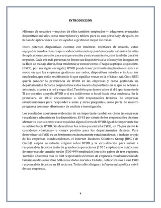 4
INTRODUCCIÓN
Millones de usuarios —muchos de ellos también empleados— adquieren avanzados
dispositivos móviles como smartphones y tablets para su uso personal y, después, los
llenan de aplicaciones que les ayudan a gestionar mejor sus vidas.
Estos potentes dispositivos cuentan con intuitivas interfaces de usuario, están
equipadoscondoscámarasparavideoconferenciasy puedenaccederacientos de miles
de aplicaciones, no solo para usos personales y entretenimiento, sino también para los
negocios. Cada vez más personas se llevan sus dispositivos a la oficina y los integran en
su flujo de trabajo diario. Esta tendencia se conoce como «Traiga su propio dispositivo»
(BYOD, por sus siglas en inglés). BYOD puede tener profundas implicaciones sobre el
modo en que las empresas gestionan sus redes, dispositivos móviles e incluso sus
empleados, que están redefiniendo lo que significa «estar en la oficina». Así, Cisco IBSG
quería conocer la prevalencia de BYOD en las empresas y cómo gestionan los
departamentos técnicos corporativos estos nuevos dispositivos en lo que se refiere a
asistencia, acceso a la red y seguridad. También queríamos saber si el departamento de
TI corporativo apoyaba BYOD o si era indiferente u hostil hacia esta tendencia. En la
primavera de 2012 encuestamos a 600 responsables técnicos de empresas
estadounidenses para responder a estas y otras preguntas, como parte de nuestro
programa continuo «Horizons» de análisis e investigación.
Los resultados aportaron evidencias de un importante cambio en cómo las empresas
respaldan y administran los dispositivos. El 95 por ciento de los responsables técnicos
afirmaron que sus empresas respaldan alguna forma de BYOD. Igual de importante fue
su actitud hacia BYOD. Sin desestimar los retos que entraña BYOD, un 76 por ciento lo
consideran «bastante» o «muy» positivo para los departamentos técnicos. Para
determinar si BYOD es un fenómeno exclusivamente estadounidense, o incluso propio
de las empresas estadounidenses, el Internet Business Solutions Group (IBSG) de
Cisco® amplió su estudio original sobre BYOD y la virtualización para incluir a
responsables técnicos tanto de grandes corporaciones (1000 empleados o más) como
de empresas de tamaño medio (500-999 empleados) en ocho países de tres regiones.
También añadimos más de 300 responsables técnicos de empresas estadounidenses de
tamaño medio a nuestros600encuestados iniciales. En total, entrevistamos a casi 4900
responsables técnicos en 18 sectores. Todos ellos dirigen o influyen en la política móvil
de sus empresas.
 
