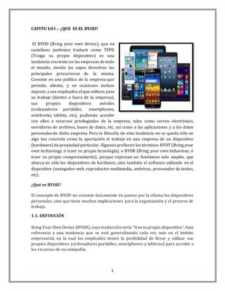 5
CAPITU LO I .- ¿QUE ES EL BYOD?
El BYOD (Bring your own device), que en
castellano podemos traducir como TSPD
(Traiga su propio dispositivo) es una
tendencia creciente en las empresas de todo
el mundo, siendo las capas directivas las
principales precursoras de la misma.
Consiste en una política de la empresa que
permite, alienta, y en ocasiones incluso
impone, a sus empleados el que utilicen para
su trabajo (dentro o fuera de la empresa),
sus propios dispositivos móviles
(ordenadores portátiles, smartphones,
notebooks, tablets, etc), pudiendo acceder
con ellos a recursos privilegiados de la empresa, tales como correo electrónico,
servidores de archivos, bases de datos, etc, así como a las aplicaciones y a los datos
personales de dicha empresa. Pero la filosofía de esta tendencia no se queda sólo en
algo tan concreto como la aportación al trabajo en una empresa de un dispositivo
(hardware) de propiedad particular. Algunos prefieren los términos BYOT (Bring your
own technology, ó traer su propia tecnología), o BYOB (Bring your own behaviour, ó
traer su propio comportamiento), porque expresan un fenómeno más amplio, que
abarca no sólo los dispositivos de hardware, sino también el software utilizado en el
dispositivo (navegador web, reproductor multimedia, antivirus, procesador de textos,
etc).
¿Qué es BYOD?
El concepto de BYOD no consiste únicamente en pasear por la oficina los dispositivos
personales, sino que tiene muchas implicaciones para la organización y el proceso de
trabajo.
1.1.-DEFINICIÓN
Bring Your Own Device (BYOD), cuya traducción sería “trae tu propio dispositivo”, hace
referencia a una tendencia que se está generalizando cada vez más en el ámbito
empresarial, en la cual los empleados tienen la posibilidad de llevar y utilizar sus
propios dispositivos (ordenadores portátiles, smartphones y tabletas) para acceder a
los recursos de su compañía.
 