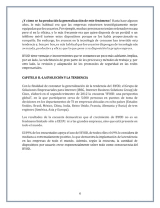 6
¿Y cómo se ha producido la generalización de este fenómeno? Hasta hace algunos
años, lo más habitual era que las empresas estuviesen tecnológicamente mejor
equipadasquelos usuarios.Porejemplo, muchas personasno tenían ordenadorencasa
pero sí en la oficina, y lo más frecuente era que quien disponía de un portátil o un
teléfono móvil tuviese estos dispositivos porque se los había proporcionado su
compañía. Sin embargo, los avances en la tecnología de consumo han invertido esta
tendencia y, hoy por hoy, es más habitual que los usuariosdispongan de tecnología más
avanzada, productiva y eficaz que la que pone a su disposición la propia empresa.
BYOD tiene ventajas e inconvenientes que te contamos un poco más adelante. Implica,
por un lado, la redefinición de gran parte de los procesos y métodos de trabajo y, por
otro lado, la revisión y adaptación de los protocolos de seguridad en las redes
empresariales.
CAPITULO II.-LA EVOLUCIÓN Y LA TENDENCIA
Con la finalidad de constatar la generalización de la tendencia del BYOD, el Grupo de
Soluciones Empresariales para Internet (IBSG, Internet Business Solutions Group) de
Cisco, elaboró en el segundo trimestre de 2012 la encuesta “BYOD: una perspectiva
global”, en la que participaron cerca de 5.000 personas en puestos de toma de
decisiones en los departamentos de TI en empresas ubicadas en ocho países (Estados
Unidos, Brasil, México, China, India, Reino Unido, Francia, Alemania y Rusia) de tres
regiones (América, Asia y Europa).
Los resultados de la encuesta demuestran que el crecimiento de BYOD no es un
fenómeno limitado sólo a EE.UU. ni a las grandes empresas, sino que está presente en
todo el mundo.
El 89% de los encuestados apoya el uso del BYOD, de todos ellos el 69% lo considera de
mediana a extremadamente positivo, lo que demuestra la implantación de la tendencia
en las empresas de todo el mundo. Además, según la encuesta, la cantidad de
dispositivos por usuario crece exponencialmente sobre todo como consecuencia del
BYOD.
 