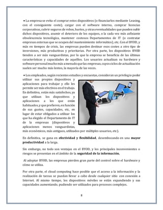 8
 La empresa se evita el comprar estos dispositivos (o financiarlos mediante Leasing,
con el consiguiente coste), cargar con el software interno, comprar licencias
corporativas, cubrir seguros de robos, hurtos, y otraseventualidades que pueden sufrir
dichos dispositivos, asumir el deterioro de los equipos, o la cada vez más asfixiante
obsolescencia tecnológica, mantener costosos Departamentos de IT (o contratar
empresas externas que se ocupen del mantenimiento informático), etc. Con el BYOD, y
más en tiempos de crisis, las empresas pueden destinar esos costes a otro tipo de
inversiones, más productivas y prioritarias. Por otra parte, los dispositivos BYOD
tienden a ser más vanguardistas, por lo que la empresa se beneficia de las últimas
características y capacidades de aquéllos. Los usuarios actualizan su hardware y
softwarepersonalmucho más amenudo quelas empresas,cuyosciclos de actualización
suelen ser mucho más lentos, la mayoría de las veces.
 Los empleados, según recientes estudios y encuestas, consideran un privilegio poder
utilizar sus propios dispositivos y
aplicaciones para trabajar y ello les
permite sermás efectivos enel trabajo.
En definitiva, están más satisfechos, ya
que utilizan los dispositivos y
aplicaciones a los que están
habituados,y queprefieren,en función
de sus gustos, capacidades, etc, en
lugar de estar obligados a utilizar los
que ha elegido el Departamento de IT
de la empresas (dispositivos y
aplicaciones menos vanguardistas,
más económicos, más antiguos, utilizados por múltiples usuarios, etc).
En definitiva, se gana en efectividad y flexibilidad, desembocando en una mayor
productividad a la larga.
Sin embargo, no todo son ventajas en el BYOD, y los principales inconvenientes o
riesgos se presentan en el ámbito de la seguridad de la información.
Al adoptar BYOD, las empresas pierden gran parte del control sobre el hardware y
cómo se utiliza.
Por otra parte, el cloud computing hace posible que el acceso a la información y la
realización de tareas se puedan llevar a cabo desde cualquier sitio con conexión a
Internet. Al mismo tiempo, los dispositivos móviles se están expandiendo y sus
capacidades aumentando, pudiendo ser utilizados para procesos complejos.
 