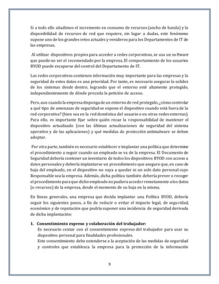 9
Si a todo ello añadimos el incremento en consumo de recursos (ancho de banda) y la
disponibilidad de recursos de red que requiere, sin lugar a dudas, este fenómeno
supone uno de los grandes retos actuales y venideros para los Departamentos de IT de
las empresas.
Al utilizar dispositivos propios para acceder a redes corporativas, se usa un software
que puede no ser el recomendado por la empresa. El comportamiento de los usuarios
BYOD puede escaparse del control del Departamento de IT.
Las redes corporativas contienen información muy importante para las empresas y la
seguridad de estos datos es una prioridad. Por tanto, es necesario asegurar la solidez
de los sistemas desde dentro, logrando que el entorno esté altamente protegido,
independientemente de dónde proceda la petición de acceso.
Pero,aun cuando la empresadispongadeun entorno de red protegido,¿cómo controlar
a qué tipo de amenazas de seguridad se expone el dispositivo cuando está fuera de la
red corporativa? (bien sea en la red doméstica del usuario o en otras redes externas).
Para ello, es importante fijar sobre quién recae la responsabilidad de mantener el
dispositivo actualizado (con las últimas actualizaciones de seguridad del sistema
operativo y de las aplicaciones) y qué medidas de protección antimalware se deben
adoptar.
Por otra parte, también es necesario establecer e implantar una política que determine
el procedimiento a seguir cuando un empleado se va de la empresa. El Documento de
Seguridad debería contener un inventario de todos los dispositivos BYOD con acceso a
datos personales y debería implantarse un procedimiento que asegure que, en caso de
baja del empleado, en el dispositivo no vaya a quedar ni un solo dato personal cuyo
Responsable sea la empresa. Además, dicha política también debería prever o recoger
el procedimiento paraque dicho empleado no pudieraaccederremotamente alos datos
(o recursos) de la empresa, desde el momento de su baja en la misma.
En líneas generales, una empresa que decida implantar una Política BYOD, debería
seguir los siguientes pasos, a fin de reducir o evitar el impacto legal, de seguridad,
económico y de reputación que podría suponer una incidencia de seguridad derivada
de dicha implantación:
1. Consentimiento expreso y colaboración del trabajador:
Es necesario contar con el consentimiento expreso del trabajador para usar su
dispositivo personal para finalidades profesionales.
Este consentimiento debe extenderse a la aceptación de las medidas de seguridad
y controles que establezca la empresa para la protección de la información
 