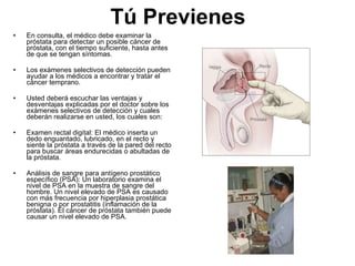 Tú Previenes En consulta, el médico debe examinar la próstata para detectar un posible cáncer de próstata, con el tiempo suficiente, hasta antes de que se tengan síntomas.  Los exámenes selectivos de detección pueden ayudar a los médicos a encontrar y tratar el cáncer temprano.  Usted deberá escuchar las ventajas y desventajas explicadas por el doctor sobre los exámenes selectivos de detección y cuales deberán realizarse en usted, los cuales son: Examen rectal digital: El médico inserta un dedo enguantado, lubricado, en el recto y siente la próstata a través de la pared del recto para buscar áreas endurecidas o abultadas de la próstata. Análisis de sangre para antígeno prostático específico (PSA): Un laboratorio examina el nivel de PSA en la muestra de sangre del hombre. Un nivel elevado de PSA es causado con más frecuencia por hiperplasia prostática benigna o por prostatitis (inflamación de la próstata). El cáncer de próstata también puede causar un nivel elevado de PSA. 