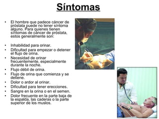 Síntomas   El hombre que padece cáncer de próstata puede no tener síntoma alguno. Para quienes tienen síntomas de cáncer de próstata, estos generalmente son: Inhabilidad para orinar.  Dificultad para empezar o detener el flujo de orina. Necesidad de orinar frecuentemente, especialmente durante la noche.  Flujo débil de orina.  Flujo de orina que comienza y se detiene.  Dolor o ardor al orinar.  Dificultad para tener erecciones. Sangre en la orina o en el semen.  Dolor frecuente en la parte baja de la espalda, las caderas o la parte superior de los muslos. 