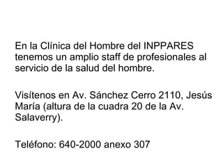 En la Clínica del Hombre del INPPARES tenemos un amplio staff de profesionales al servicio de la salud del hombre. Visítenos en Av. Sánchez Cerro 2110, Jesús María (altura de la cuadra 20 de la Av. Salaverry). Teléfono: 640-2000 anexo 307 