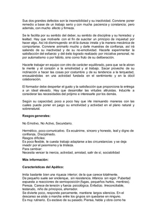 Sus dos grandes defectos son la insensibilidad y su inactividad. Conviene poner
remedio a base de un trabajo serio y con mucha paciencia y constancia; pero
además, con mucho afecto y firmeza.
Se le facilita por su sentido del deber, su sentido de disciplina y su honradez y
lealtad. Hay que motivarle con el fin de suscitar un principio de inquietud por
hacer algo. Así irá disminuyendo en él la dureza innata y la manera mecánica de
comportarse. Conviene animarlo mucho y darle muestras de confianza, así irá
saliendo de su inactividad y de su no-emotividad. Hacerle experimentar la
satisfacción del esfuerzo y del éxito logrado realizado por iniciativa personal, no
por automatismo o por hábito, sino como fruto de su deliberación.
Hacerle trabajar en equipo con otro de carácter equilibrado, para que se le abran
la mente y el corazón a la emotividad y al trabajo. Sacar provecho de su
inclinación a hacer las cosas por costumbre y de su tendencia a la terquedad,
encauzándolas en una actividad fundada en el sentimiento y en la dócil
colaboración.
El formador debe despertar el gusto y la satisfacción que proporciona la entrega
a un ideal elevado. Hay que desarrollar las virtudes altruistas. Inducirle a
considerar las necesidades del prójimo e interesarle por los demás.
Según su capacidad, poco a poco hay que irle insinuando maneras con las
cuales puede poner en juego su emotividad y actividad en el plano natural y
sobrenatural.
Rasgos generales:
No Emotivo, No Activo, Secundario.
Hermético, poco comunicativo. Es ecuánime, sincero y honesto, leal y digno de
confianza, Disciplinado.
Rasgos difíciles:
Es poco flexible, le cuesta trabajo adaptarse a las circunstancias y se deja
invadir por el pesimismo y la tristeza.
Para cambiar:
Necesita vencer la inercia, actividad, amistad, salir de sí, sociabilidad
Más información:
Características del Apático:
Imita bastante bien una riqueza interior; de la que carece totalmente.
De pequeño suele ser enclenque, sin resistencia. Infancia sin vigor. Pubertad
expuesta a reacciones de semioposición (fugas, pequeños hurtos, mentiras).
Pereza. Carece de tensión y fuerza psicológica. Enfadizo. Irreconciliable,
testarudo, niño de principios, ahorrador.
Se divierte poco, responde parcamente, mantiene largos silencios. En el
descanso se aísla o marcha entre los grupos sin quedarse en ninguno.
Es muy rutinario. Es esclavo de su pasado. Piensa, habla y obra como ha
 
