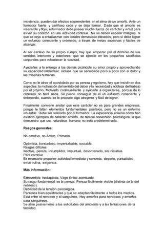 insistencia, pueden dar efectos sorprendentes en el alma de un amorfo. Ante un
formador fuerte y cariñoso cede y se deja formar. Dado que el amorfo es
insensible y flojo, el formador debe poseer mucha fuerza de carácter y virtud para
avivar su corazón en una actividad continua. No se deben esperar milagros, ni
que se vaya a entusiasmar con ideales demasiado elevados, pero sí debe lograr
un esfuerzo consciente y ordenado, a través de metas sucesivas y fáciles de
alcanzar.
Al ser esclavo de su propio cuerpo, hay que empezar por el dominio de sus
sentidos interiores y exteriores; que se ejercite en los pequeños sacrificios
corporales para robustecer la voluntad.
Ayudarles a la entrega a los demás picándole su amor propio y aprovechando
su capacidad intelectual; incluso que se sensibilice poco a poco con el dolor y
las miserias humanas.
Como no le atrae el apostolado por su pereza y egoísmo, hay que insistir en dos
aspectos: la motivación del sentido del deber y la necesidad y nobleza del trabajo
por el prójimo. Motivarlo continuamente y ayudarle a organizarse, porque de lo
contrario no hará nada. Se puede conseguir de él un esfuerzo consciente y
ordenando, cuando se le propone algo atrayente y fácil de lograr.
Finalmente conviene anotar que este carácter no es para grandes empresas,
porque le faltan elementos fundamentales positivos, pero no es un enfermo
incurable. Debe ser valorado por el formador. La experiencia enseña cómo han
existido ejemplos de carácter amorfo, de radical conversión psicológica, lo que
demuestra que una naturaleza humana no está predeterminada.
Rasgos generales:
No emotivo, no Activo, Primario.
Optimista, bondadoso, imperturbable, sociable.
Rasgos difíciles
Inactivo, pereza, incumplidor, impuntual, desordenado, sin iniciativa.
Para cambiar
Es necesario proponer actividad inmediata y concreta, deporte, puntualidad,
evitar rutina, exigencia.
Más información:
Extrovertido inadaptado. Vago tónico acentuado.
Su rasgo fundamental es la pereza. Pereza fácilmente visible (distinta de la del
nervioso).
Debilidad de la tensión psicológica.
Personas bien equilibradas y que se adaptan fácilmente a todos los medios.
Está entre el nervioso y el sanguíneo. Hay amorfos para nerviosos y amorfos
para sanguíneos.
Se abre pasivamente a las solicitudes del ambiente y a las tentaciones de la
facilidad.
 