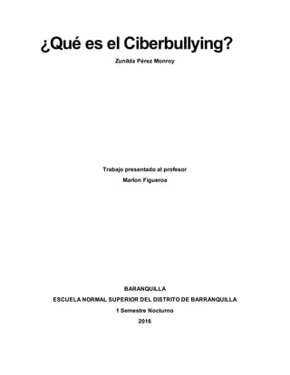 ¿Qué es el Ciberbullying?
Zunilda Pérez Monroy
Trabajo presentado al profesor
Marlon Figueroa
BARANQUILLA
ESCUELA NORMAL SUPERIOR DEL DISTRITO DE BARRANQUILLA
1 Semestre Nocturno
2016
 