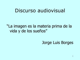 Discurso audiovisual


“La imagen es la materia prima de la
  vida y de los sueños”

                   Jorge Luis Borges


                                       1
 