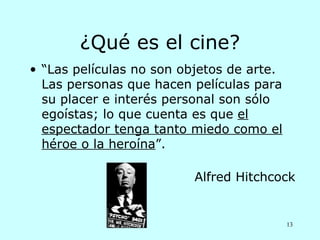 ¿Qué es el cine?
• “Las películas no son objetos de arte.
  Las personas que hacen películas para
  su placer e interés personal son sólo
  egoístas; lo que cuenta es que el
  espectador tenga tanto miedo como el
  héroe o la heroína”.

                          Alfred Hitchcock


                                           13
 