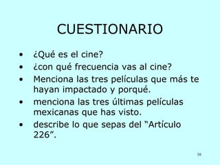 CUESTIONARIO
•   ¿Qué es el cine?
•   ¿con qué frecuencia vas al cine?
•   Menciona las tres películas que más te
    hayan impactado y porqué.
•   menciona las tres últimas películas
    mexicanas que has visto.
•   describe lo que sepas del “Artículo
    226”.

                                         16
 