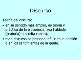 Discurso
Teoría del discurso.
• en su sentido más amplio, es teoría y
  práctica de la elocuencia, sea hablada
  (oratoria) o escrita (texto).
• todo discurso se propone influir en la opinión
  o en los sentimientos de la gente.


                                             17
 