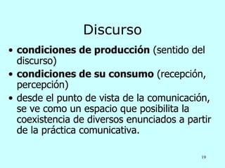 Discurso
• condiciones de producción (sentido del
  discurso)
• condiciones de su consumo (recepción,
  percepción)
• desde el punto de vista de la comunicación,
  se ve como un espacio que posibilita la
  coexistencia de diversos enunciados a partir
  de la práctica comunicativa.

                                           19
 