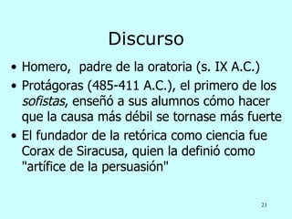 Discurso
• Homero, padre de la oratoria (s. IX A.C.)
• Protágoras (485-411 A.C.), el primero de los
  sofistas, enseñó a sus alumnos cómo hacer
  que la causa más débil se tornase más fuerte
• El fundador de la retórica como ciencia fue
  Corax de Siracusa, quien la definió como
  "artífice de la persuasión"

                                          21
 