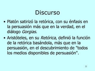 Discurso
• Platón satirizó la retórica, con su énfasis en
  la persuasión más que en la verdad, en el
  diálogo Gorgias.
• Aristóteles, en su Retórica, definió la función
  de la retórica basándola, más que en la
  persuasión, en el descubrimiento de "todos
  los medios disponibles de persuasión".


                                              22
 