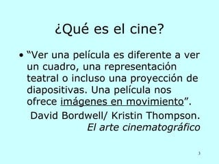 ¿Qué es el cine?
• “Ver una película es diferente a ver
  un cuadro, una representación
  teatral o incluso una proyección de
  diapositivas. Una película nos
  ofrece imágenes en movimiento”.
   David Bordwell/ Kristin Thompson.
                El arte cinematográfico

                                      3
 