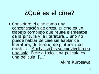 ¿Qué es el cine?
• Considero el cine como una
  concentración de artes. El cine es un
  trabajo complejo que reúne elementos
  de la pintura y la literatura... uno no
  puede hablar de cine sin hablar de
  literatura, de teatro, de pintura y de
  música... Muchas artes se convierten en
  una sola. Pese a todo, una película es
  una película. [...]
                             Akira Kurosawa
                                          8
 