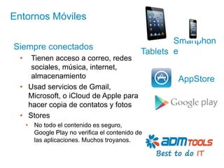 Entornos Móviles

                                                      Smartphon
Siempre conectados
                                              Tablets e
  •  Tienen acceso a correo, redes
     sociales, música, internet,
     almacenamiento                                   AppStore
  • Usad servicios de Gmail,
    Microsoft, o iCloud de Apple para
    hacer copia de contatos y fotos
  • Stores
      • No todo el contenido es seguro,
        Google Play no verifica el contenido de
        las aplicaciones. Muchos troyanos.
 