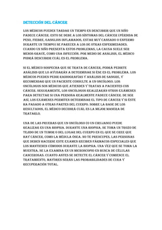 Detección del cáncer
Los médicos pueden tardar un tiempo en descubrir que un niño
padece cáncer. Esto se debe a los síntomas del cáncer (pérdida de
peso, fiebre, ganglios inflamados, estar muy cansado o enfermo
durante un tiempo) se parecen a los de otras enfermedades.
Cuando un niño presenta estos problemas, la causa suele ser
menos grave, como una infección. Por medio de análisis, el médico
podrá descubrir cuál es el problema.
Si el médico sospecha que se trata de cáncer, podrá pedirte
análisis que lo ayudarán a determinar si ése es el problema. Los
médicos pueden pedir radiografías y análisis de sangre, y
recomendar que un paciente consulte a un oncólogo. Los
oncólogos son médicos que atienden y tratan a pacientes con
cáncer. Seguramente, los oncólogos realizarán otros exámenes
para detectar si una persona realmente padece cáncer. De ser
así, los exámenes permiten determinar el tipo de cáncer y si éste
ha pasado a otras partes del cuerpo. Sobre la base de los
resultados, el médico decidirá cuál es la mejor manera de
tratarlo.
Una de las pruebas que un oncólogo (o un cirujano) puede
realizar es una biopsia. Durante una biopsia, se toma un trozo de
tejido de un tumor o del lugar del cuerpo en el que se cree que
hay cáncer, como la médula ósea. No te preocupes, las personas
que deben hacerse este examen reciben fármacos especiales que
los mantienen cómodos durante la biopsia. Una vez que se toma la
muestra, se la examina en un microscopio en busca de células
cancerosas. Cuanto antes se detecte el cáncer y comience el
tratamiento, mayores serán las probabilidades de cura y
recuperación total.
 