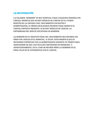 La recuperación
la palabra “remisión” es muy especial para cualquier persona con
cáncer. Significa que no hay señales de cáncer en el cuerpo.
Después de la cirugía o del tratamiento con rayos o
quimioterapia, el médico realizará pruebas para saber si el
cáncer continúa presente. Si no hay señales de cáncer, la
enfermedad del niño se encuentra en remisión.
La remisión es el objetivo final del tratamiento que reciben los
niños con cáncer en el hospital. A veces, esto significa que es
necesario continuar con la quimioterapia durante un tiempo para
asegurarse de que las células cancerosas no regresen. Y,
afortunadamente, en el caso de muchos niños la remisión es el
final feliz de su experiencia con el cáncer.
 