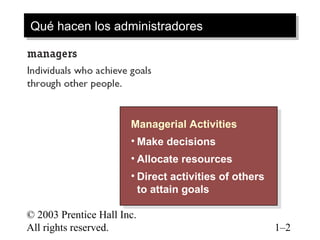 © 2003 Prentice Hall Inc.
All rights reserved. 1–2
Qué hacen los administradoresQué hacen los administradores
Managerial Activities
• Make decisions
• Allocate resources
• Direct activities of others
to attain goals
Managerial Activities
• Make decisions
• Allocate resources
• Direct activities of others
to attain goals
 