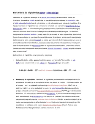 Biosíntesis de triglicéridos[editar · editar código]
La síntesis de triglicéridos tiene lugar en el retículo endoplásmico de casi todas las células del
organismo, pero es en el hígado, en particular en sus células parenquimatosas, los hepatocitos y en
el tejido adiposo (adipocitos) donde este proceso es más activo y de mayor relevancia metabólica. En el
hígado, la síntesis de triglicéridos está normalmente conectada a la secreción delipoproteínas de muy
baja densidad (VLDL, su acrónimo en inglés) y no se considera un sitio de almacenamiento fisiológico
de lípidos. Por tanto, toda acumulación de triglicéridos en este órgano es patológica, y se denomina
indistintamente esteatosis hepática o hígado graso. Por el contrario, el tejido adiposo tiene por principal
función la acumulación de energía en forma de triglicéridos. Sin embargo, la acumulación patológica de
triglicéridos en el tejido adiposo (obesidad) se asocia, aparentemente de forma causal, con una serie de
anormalidades endocrino-metabólicas, cuyas causas son actualmente motivo de intensa investigación,
dado el impacto de ellas en la mortalidad global de la población contemporánea. Una mínima cantidad
de triglicéridos son normalmente almacenados en el músculo esquelético y cardíaco, aunque solamente
para consumo local.1
La biosíntesis de triglicéridos comprende varias reacciones:
 Activación de los ácidos grasos. Los ácidos grasos son "activados" (convertidos en acil-
CoA grasos) por conversión en sus ésteres con el coenzima A según la reacción:
R–CO–OH + CoASH + ATP →acil-CoA sintetasa→ R–CO–SCoA + AMP + PPi + H2O
 Ensamblaje de triglicéridos. La síntesis de triglicéridos propiamente tal, consiste en la acilación
sucesiva del esqueleto de glicerol-3-fosfato en sus tres átomos de carbono. La primera acilación, en
el carbono 1 (sn1), es catalizada por la enzima glicerol-fosfato-acil-transferasa (GPAT, por su
acrónimo inglés) y da como resultado la formación de ácido lisofosfatídico. La segunda acilación
(sn2) es catalizada por la enzima acil-glicerol-fosfato-acil transferasa (AGPAT), generándose ácido
fosfatídico. Una etapa previa a la formación de diacilglicerol, el precursor directo de los triglicéridos,
es la defosforilación del ácido fosfatídico. Esta reacción es catalizada por una familia de enzimas
parcialmente caracterizadas, las fosfatasas del ácido fosfatídico(PPAPs, su acrónimo inglés), de las
cuales las más estudiadas es la familia de las lipinas. Finalmente, la acilación en posición sn3 del
diacilglicerol es catalizada por la enzima diacilglicerol-acil-transferasa (DGAT). Tanto el ácido
fosfatídico como el diacilglicerol son, además, precursores de otros
 