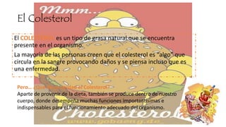 El Colesterol
El COLESTEROL es un tipo de grasa natural que se encuentra
presente en el organismo.
La mayoría de las personas creen que el colesterol es “algo” que
circula en la sangre provocando daños y se piensa incluso que es
una enfermedad.
Pero… ¿Qué es en verdad el Colesterol?
Aparte de provenir de la dieta, también se produce dentro de nuestro
cuerpo, donde desempeña muchas funciones importantísimas e
indispensables para el funcionamiento adecuado del organismo.
 