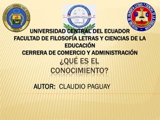 ¿QUÉ ES EL
CONOCIMIENTO?
UNIVERSIDAD CENTRAL DEL ECUADOR
FACULTAD DE FILOSOFÍA LETRAS Y CIENCIAS DE LA
EDUCACIÓN
CERRERA DE COMERCIO Y ADMINISTRACIÓN
AUTOR: CLAUDIO PAGUAY
 