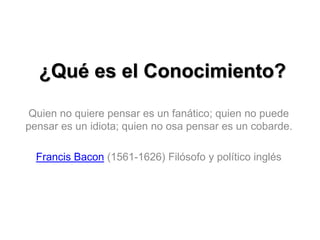 ¿Qué es el Conocimiento?
Quien no quiere pensar es un fanático; quien no puede
pensar es un idiota; quien no osa pensar es un cobarde.
Francis Bacon (1561-1626) Filósofo y político inglés
 