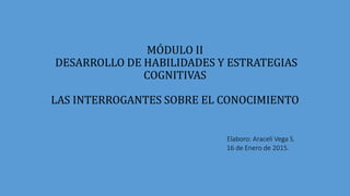 MÓDULO II
DESARROLLO DE HABILIDADES Y ESTRATEGIAS
COGNITIVAS
LAS INTERROGANTES SOBRE EL CONOCIMIENTO
Elaboro: Araceli Vega S.
16 de Enero de 2015.
 