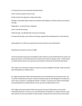 A: la dirección de correo electrónico del destinatario
Fecha: la fecha cuando se envió el mail
Puede contener los siguientes campos opcionales:
Recibido: información diversa sobre los servidores intermediarios y la fecha cuando se procesó el
mensaje.
Responder a: un dirección para responder.
Tema: el tema del mensaje
ID del mensaje: una identificación única para el mensaje.
el cuerpo del mensaje, que contiene el mensaje, separado del encabezado por un salto de línea.
¿Qué significa CC: y CCO: en las opciones de envio de nuestro correo electrónico?
Publicado por tanaceto en enero 31, 2008
Una de las primeras cosas que me enseñaron sobre internet y el correo electrónico fué, junto a los
grupos de noticias, el funcionamiento de las opciones de envío de cualquier email. Si observamos
con detenimiento veremos tres opciones para introducir la dirección de email del destinatario.
Para: lugar mas común para introducir la persona a la que va dirigida el mensaje. Todos los emails
aquí introducidos son visibles entre si.
CC: (siglas de Copia de Carbón). Aquí pondríamos el correo electrónico de una persona que -aún
no siendo el destinatario principal- se da por enterada y pude leer que Menganito a enviado este
email -pues lo recibe en su bandeja de entrada- a Fulanito. La persona que recibe el email desde
esta casilla podrá ver los destinatarios en Para: así como los destinatarios en CC:
CCO: (siglas para Copia Carbon Oculta). Esta opción hace que el destinatario en esta casilla
introducido pueda ver el correo y sus otros destinatarios introducidos en casillas anteriores, pero
éstos últimos no vean que también ha sido enviado a la dirección de email escrita en esta casilla.
 