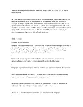 Tampoco se pueden ver las direcciones que se han introducido en esta casilla para un envío a
varias personas.
Las razón de este abanico de posibilidades es que estas herramientas fueron creadas en función
de las necesidades de control de la información en las relaciones comerciales -y humanas
supongo-. Ahora que la gente utiliza masivamente el correo electrónico conviene saber de que
opciones de envío disponemos. Una manera de evitar la creación de gigantescas listas de corro
electrónico reenviado -que son vendidas con posterioridad como emails validos para bombardear
con publicidad- consiste simplemente en utilizar la casilla CCO: para este tipo de envíos, no
necesitando publicar alegremente toda tu lista de contactos.
REDES SOCIALES
¿Qué son las redes sociales?
Son sitios web que ofrecen servicios y funcionalidades de comunicación diversospara mantener en
contacto a los usuarios de la red. Se basan en un software especialque integra numerosas
funciones individuales: blogs, wikis, foros, chat, mensajería,etc. en una misma interfaz y que
proporciona la conectividad entre los diversosusuarios de la red.
•
Son redes de relaciones personales, también llamadas comunidades, queproporcionan
sociabilidad, apoyo, información y un sentido de pertenencia eidentidad social.
•
Son grupos de personas con algunos intereses similares, que se comunican através de proyectos.
•
Existe un cierto sentido de pertenencia a un grupo con una cultura común: secomparten unos
valores, unas normas y un lenguaje en un clima de confianza.
•
Se utilizan las mismas infraestructuras telemáticas, generalmente basadas en losservicios de
software social, que permite comunicaciones de uno a todos y deuno a uno.
•
Algunos de sus miembros realizan actividades para el mantenimiento del grupo.
•
 