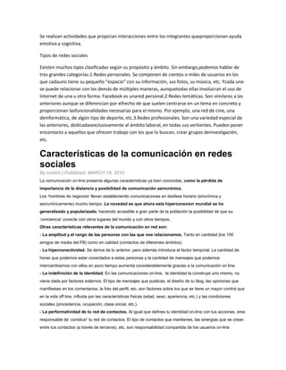 Se realizan actividades que propician interacciones entre los integrantes queproporcionan ayuda
emotiva y cognitiva.
Tipos de redes sociales
Existen muchos tipos clasificadas según su propósito y ámbito. Sin embargo,podemos hablar de
tres grandes categorías:1.Redes personales. Se componen de cientos o miles de usuarios en los
que cadauno tiene su pequeño “espacio” con su información, sus fotos, su música, etc. Ycada uno
se puede relacionar con los demás de múltiples maneras, aunquetodas ellas involucran el uso de
Internet de una u otra forma. Facebook es unared personal.2.Redes temáticas. Son similares a las
anteriores aunque se diferencian por elhecho de que suelen centrarse en un tema en concreto y
proporcionan lasfuncionalidades necesarias para el mismo. Por ejemplo, una red de cine, una
deinformática, de algún tipo de deporte, etc.3.Redes profesionales. Son una variedad especial de
las anteriores, dedicadasexclusivamente al ámbito laboral, en todas sus vertientes. Pueden poner
encontacto a aquellos que ofrecen trabajo con los que lo buscan, crear grupos deinvestigación,
etc.
Características de la comunicación en redes
sociales
By ADMIN | Published: MARCH 18, 2010
La comunicación on-line presenta algunas características ya bien conocidas, como la pérdida de
importancia de la distancia y posibilidad de comunicación asincrónica.
Los „hombres de negocios‟ llevan estableciendo comunicaciones en desfase horario (sincrónica y
asincrónicamente) mucho tiempo. La novedad es que ahora esta hiperconexion mundial se ha
generalizado y popularizado, haciendo accesible a gran parte de la población la posibilidad de que su
„conciencia‟ conecte con otros lugares del mundo y con otros tiempos.
Otras características relevantes de la comunicación en red son:
- La amplitud y el rango de las personas con las que nos relacionamos. Tanto en cantidad (los 100
amigos de media del FB) como en calidad (contactos de diferentes ámbitos).
- La hiperconectividad. Se deriva de lo anterior, pero además introduce el factor temporal. La cantidad de
horas que podemos estar conectados a estas personas y la cantidad de mensajes que podemos
intercambiarnos con ellos en poco tiempo aumenta considerablemente gracias a la comunicación on line.
- La indefinición de la identidad. En las comunicaciones on-line, la identidad la construye uno mismo, no
viene dada por factores externos: El tipo de mensajes que publicas, el diseño de tu blog, las opiniones que
manifiestas en los comentarios, la foto del perfil, etc. son factores sobre los que se tiene un mayor control que
en la vida off line, influida por las características físicas (edad, sexo, apariencia, etc.) y las condiciones
sociales (procedencia, ocupación, clase social, etc.).
- La performatividad de tu red de contactos. Al igual que defines tu identidad on-line con tus acciones, eres
responsable de „construir‟ tu red de contactos. El tipo de contactos que mantienes, las sinergias que se crean
entre tus contactos (a través de terceros), etc. son responsabilidad compartida de los usuarios on-line
 