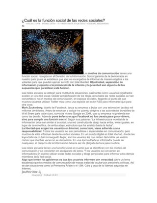 ¿Cuál es la función social de las redes sociales?
10/02/2012 // POR : ANDRÉS LEÓN+ // 5 COMENTARIOS ETIQUETAS: FACEBOOK, PERIODISMO
13
Los medios de comunicación tienen una
función social, recogida en el Derecho de la Información. Son el garante de la democracia en
nuestro país, pues se establece que son los encargados de informar de manera objetiva a los
votantes para que puedan ejercer su voto con total libertad. Objetividad, separación de
información y opinión o la protección de la infancia y la juventud son algunos de los
supuestos que garantizan esta función.
Las redes sociales se utilizan para multitud de situaciones, casi tantas como usuarios registrados
existen en una red social. Desde la masificación de los blogs personales las redes sociales se han
convertido si no en medios de comunicación, en espejos de estos, llegando al punto de que
muchos usuarios utilizan Twitter más como una especie de lector RSS para informarse que para
otra cosa.
Mark Zuckerberg, dueño de Facebook, lanza su empresa a bolsa con una estimación de diez mil
millones de dólares. Antes de empezar a cotizar ha querido dirigirse a las autoridades bursátiles de
Wall Street para dejar claro, como ya hiciera Google en 2004, que su empresa no pretende ser
como las demás. Además pone énfasis en que Facebook no fue creada para ganar dinero,
sino para cumplir una función social. Según sus palabras “La infraestructura mundial de la
información debe ser similar a la social: una red construida de abajo hacia arriba, entre iguales, en
lugar de la monolítica, de arriba abajo, estructura que ha existido hasta la fecha”.
La libertad que exigen los usuarios en Internet, como todo, viene adherida a una
responsabilidad. Todos los usuarios no son periodistas o especialistas en comunicación, pero
muchos de ellos informan desde las redes sociales. En un mundo digital en total libertad, donde las
leyes todavía no han conseguido llegar, son los usuarios los que deben demostrar un sentido
común que muchas veces no se demuestra. En una época donde el informador puede ser
cualquiera, el Derecho de la Información debería ser de obligada lectura para muchos.
Las redes sociales tienen una función social en cuanto que se identifican con los medios de
comunicación y se convierten en escaparate de estos. Y los usuarios se convierten en
informadores en cuanto utilizan estas redes sociales y blogs personales para informar a los demás
miembros de la red social.
Algo que temen los gobiernos es que los usuarios informen con veracidad sobre un tema
escabroso que los medios de comunicación de masas tratan de ocultar por presiones políticas. Así
se dan situaciones como la Primavera Árabe o el 15M. Cara y cruz de la libertad adquirida en
Internet.
[author-box-2]
Imagen: Cobalt123
 