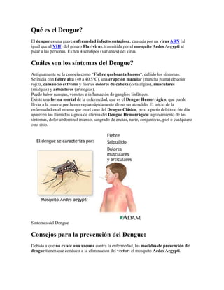 Qué es el Dengue?
El dengue es una grave enfermedad infectocontagiosa, causada por un virus ARN (al
igual que el VIH) del género Flavivirus, trasmitida por el mosquito Aedes Aegypti al
picar a las personas. Exiten 4 serotipos (variantes) del virus.

Cuáles son los síntomas del Dengue?
Antiguamente se la conocía como “Fiebre quebranta huesos“, debido los síntomas.
Se inicia con fiebre alta (40 a 40.5°C), una erupción macular (mancha plana) de color
rojiza, cansancio extremo y fuertes dolores de cabeza (cefalalgias), musculares
(mialgias) y articulares (artralgias).
Puede haber náuseas, vómitos e inflamación de ganglios linfáticos.
Existe una forma mortal de la enfermedad, que es el Dengue Hemorrágico, que puede
llevar a la muerte por hemorragias rápidamente de no ser atendido. El inicio de la
enfermedad es el mismo que en el caso del Dengue Clásico, pero a partir del 4to o 6to día
aparecen los llamados signos de alarma del Dengue Hemorrágico: agravamiento de los
síntomas, dolor abdominal intenso, sangrado de encías, nariz, conjuntivas, piel o cualquiero
otro sitio.




Sintomas del Dengue

Consejos para la prevención del Dengue:
Debido a que no existe una vacuna contra la enfermedad, las medidas de prevención del
dengue tienen que conducir a la eliminación del vector: el mosquito Aedes Aegypti.
 