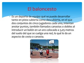  Es un deporte de equipo qué se puede desarrollar
tanto en pista cubierta como descubierta, en el que
dos conjuntos de cinco jugadores cada uno, intentan
anotar puntos, también llamados canastas o dobles al
introducir un balón en un aro colocado a 3,05 metros
del suelo del que se cuelga una red, lo qué le da un
aspecto de cesta o canasta.
El baloncesto
 