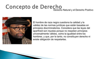 Derecho Natural y el Derecho Positivo El hombre de raza negra cuestiona la calidad y la validez de las normas jurídicas que están basadas en principios discriminatorios. Considera que las leyes del apartheid son injustas porque no respetan principios universalmente válidos, como la igualdad entre los hombres, y que, por lo tanto, no constituyen derecho ni existe obligación de respetarlas. 