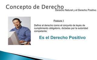 Derecho Natural y el Derecho Positivo Define al derecho como el conjunto de leyes de cumplimiento obligatorio, dictadas por la autoridad competente: Es el Derecho Positivo Postura 1 