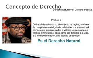 Derecho Natural y el Derecho Positivo Define al derecho como el conjunto de reglas, también de cumplimiento obligatorio y dictadas por la autoridad competente, pero ajustadas a valores universalmente válidos e inmutables, tales como del derecho a la vida, a la no discriminación, a la libertad de opinión: Es el Derecho Natural Postura 2 