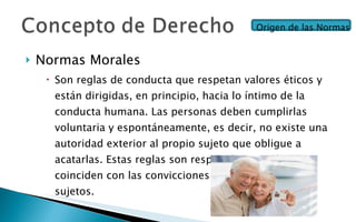 Normas Morales Son reglas de conducta que respetan valores éticos y están dirigidas, en principio, hacia lo íntimo de la conducta humana. Las personas deben cumplirlas voluntaria y espontáneamente, es decir, no existe una autoridad exterior al propio sujeto que obligue a acatarlas. Estas reglas son respetadas cuando coinciden con las convicciones o valores del o los sujetos. Origen de las Normas 