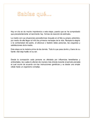 Hoy en día se da mucha importancia a esta etapa, puesto que se ha comprobado 
que precedentemente al nacimiento hay formas de reacción de estímulos. 
La madre con sus situaciones psicoafectivas troquela en el feto su propia urdiembre, 
por medio de ella llegan al niño los primeros mensajes de la vida. Recepta la alegría 
o la contrariedad del padre, el alborozo o fastidio delas personas, las angustias y 
satisfacciones de la madre. 
Esta etapa es la materia prima de las demás. Todo lo que pasa dentro y fuera de su 
fuente vital deja huella en su ser. 
Desde la concepción cada persona es afectada por influencias hereditarias y 
ambientales, las cuales lo afectan de manera más directa durante el periodo prenatal, 
el cual ocurre de acuerdo con las instrucciones genéticas y va desde una simple 
célula hasta un organismo complejo. 
 