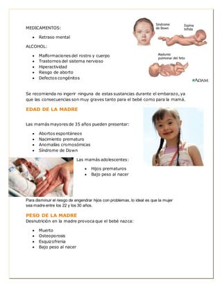 MEDICAMENTOS: 
 Retraso mental 
ALCOHOL: 
 Malformaciones del rostro y cuerpo 
 Trastornos del sistema nervioso 
 Hiperactividad 
 Riesgo de aborto 
 Defectos congénitos 
Se recomienda no ingerir ninguna de estas sustancias durante el embarazo, ya 
que las consecuencias son muy graves tanto para el bebé como para la mamá. 
EDAD DE LA MADRE 
Las mamás mayores de 35 años pueden presentar: 
 Abortos espontáneos 
 Nacimiento prematuro 
 Anomalías cromosómicas 
 Síndrome de Down 
Las mamás adolescentes: 
 Hijos prematuros 
 Bajo peso al nacer 
Para disminuir el riesgo de engendrar hijos con problemas, lo ideal es que la mujer 
sea madre entre los 22 y los 30 años. 
PESO DE LA MADRE 
Desnutrición en la madre provoca que el bebé nazca: 
 Muerto 
 Osteoporosis 
 Esquizofrenia 
 Bajo peso al nacer 
 