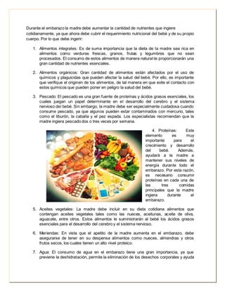 Durante el embarazo la madre debe aumentar la cantidad de nutrientes que ingiere 
cotidianamente, ya que ahora debe cubrir el requerimiento nutricional del bebé y de su propio 
cuerpo. Por lo que debe ingerir: 
1. Alimentos integrales: Es de suma importancia que la dieta de la madre sea rica en 
alimentos como verduras frescas, granos, frutas y legumbres que no sean 
procesados. El consumo de estos alimentos de manera natural le proporcionarán una 
gran cantidad de nutrientes esenciales. 
2. Alimentos orgánicos: Gran cantidad de alimentos están afectados por el uso de 
químicos y plaguicidas que pueden afectar la salud del bebé. Por ello, es importante 
que verifique el originen de los alimentos, de tal manera en que evite el contacto con 
estos químicos que pueden poner en peligro la salud del bebé. 
3. Pescado: El pescado es una gran fuente de proteínas y ácidos grasos esenciales, los 
cuales juegan un papel determinante en el desarrollo del cerebro y el sistema 
nervioso del bebé. Sin embargo, la madre debe ser especialmente cuidadosa cuando 
consume pescado, ya que algunos pueden estar contaminados con mercurio, tales 
como el tiburón, la caballa y el pez espada. Los especialistas recomiendan que la 
madre ingiera pescado dos o tres veces por semana. 
4. Proteínas: Este 
elemento es muy 
importante para el 
crecimiento y desarrollo 
del bebé. Además, 
ayudará a la madre a 
mantener sus niveles de 
energía durante todo el 
embarazo. Por esta razón, 
es necesario consumir 
proteínas en cada una de 
las tres comidas 
principales que la madre 
ingiera durante el 
embarazo. 
5. Aceites vegetales: La madre debe incluir en su dieta cotidiana alimentos que 
contengan aceites vegetales tales como las nueces, aceitunas, aceite de oliva, 
aguacate, entre otros. Estos alimentos le suministrarán al bebé los ácidos grasos 
esenciales para el desarrollo del cerebro y el sistema nervioso. 
6. Meriendas: En vista que el apetito de la madre aumenta en el embarazo, debe 
asegurarse de tener en su despensa alimentos como nueces, almendras y otros 
frutos secos, los cuales tienen un alto nivel proteico. 
7. Agua: El consumo de agua en el embarazo tiene una gran importancia, ya que 
previene la deshidratación, permite la eliminación de los desechos corporales y ayuda 
 