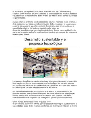El incremento de la población mundial, ya somos más de 7.000 millones y 
seremos 9.000 millones en 2050, aumenta la presión sobre los recursos naturales 
y puede frenar el mejoramiento de los niveles de vida en zonas donde la pobreza 
es generalizada. 
Aunque el único problema con la escasez de recursos naturales no es el tamaño 
de la población, hay otros como la distribución de los recursos y el consumo por 
persona, es necesario que el crecimiento demográfico esté en armonía con la 
capacidad productiva del sistema, es decir, debe haber un 
desarrollo tecnológico que permita el sostenimiento de una mayor población sin 
aumentar la presión y el daño en el medio ambiente y así asegurar los recursos a 
generaciones futuras. 
Desarrollo sustentable y el 
progreso tecnológico 
Los avances tecnológicos pueden solucionar algunos problemas en el corto plazo 
pero pueden conducir a unos mayores en el largo plazo, por ejemplo, algunas 
tecnologías que aumentan la productividad de los cultivos agrícolas pero que con 
el transcurso de los años afectan gravemente los suelos. 
Por otro lado el desarrollo tecnológico puede llevar a la marginalización de 
grandes sectores de la población debido a una mala planificación, por ejemplo, 
cuando se expulsan a campesinos de sus tierras para construir una nueva 
central hidroeléctrica sin planes de contingencia para la población afectada. 
En un mundo de recursos finitos no puede haber 
un crecimiento económico infinito, pero el desarrollo tecnológico puede mejorar la 
capacidad de carga de los recursos existentes, es decir, hacer más con lo mismo, 
 