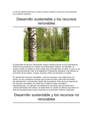 y a la vez puede propiciar un mayor acceso a bienes y servicios a las personas 
con menores ingresos. 
Desarrollo sustentable y los recursos 
renovables 
El desarrollo económico obviamente implica cambios físicos en los ecosistemas. 
Todos los ecosistemas no pueden ser preservados intactos, por ejemplo, un 
bosque puede ser talado en unas partes pero ser extendido en otras, lo cual, no es 
algo necesariamente malo si la explotación forestal fue planeada y los efectos en 
la erosión de los suelos, el agua, la fauna y flora son tomados en cuenta. 
En general los recursos renovables, como los bosques y las poblaciones de 
peces, no van a agotarse siempre que el nivel de utuso esté entre los límites 
de regeneración y crecimiento natural del ecosistema. Pero como la mayoría de 
los recursos renovables son parte de un sistema mayor complejo e 
interrelacionado, por ejemplo, las poblaciones de peces que son parte de la 
cadena alimenticia del océano, se debe tener en cuenta los efectos que tienen en 
todo el ecosistema para poder maximizar el rendimiento máximo sostenible. 
Desarrollo sustentable y los recursos no 
renovables 
 
